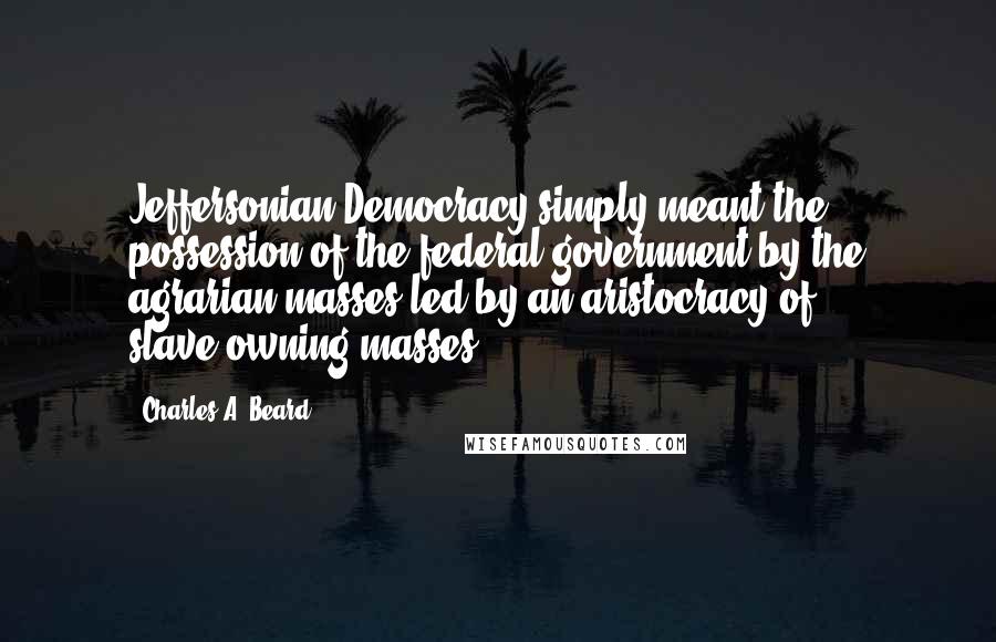 Charles A. Beard Quotes: Jeffersonian Democracy simply meant the possession of the federal government by the agrarian masses led by an aristocracy of slave-owning masses.