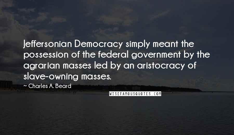 Charles A. Beard Quotes: Jeffersonian Democracy simply meant the possession of the federal government by the agrarian masses led by an aristocracy of slave-owning masses.