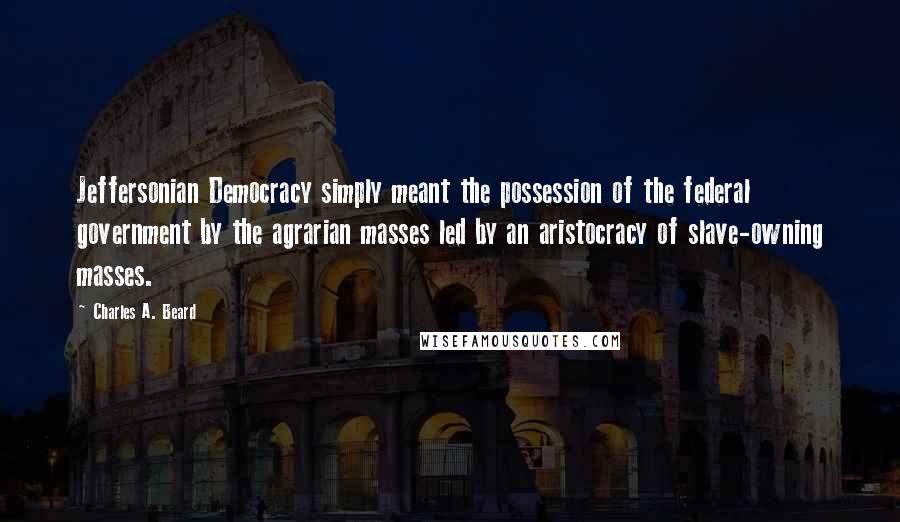 Charles A. Beard Quotes: Jeffersonian Democracy simply meant the possession of the federal government by the agrarian masses led by an aristocracy of slave-owning masses.