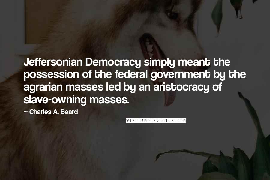 Charles A. Beard Quotes: Jeffersonian Democracy simply meant the possession of the federal government by the agrarian masses led by an aristocracy of slave-owning masses.