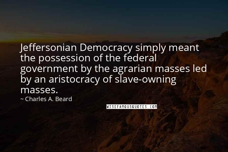 Charles A. Beard Quotes: Jeffersonian Democracy simply meant the possession of the federal government by the agrarian masses led by an aristocracy of slave-owning masses.