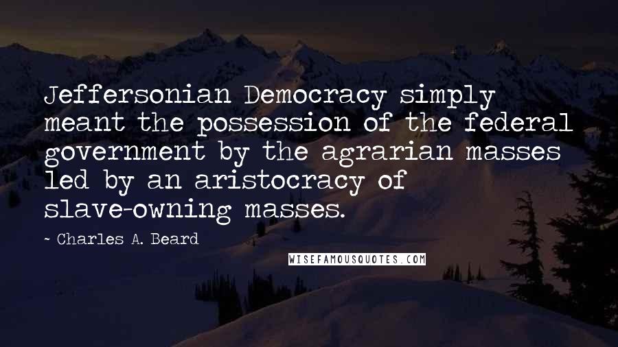 Charles A. Beard Quotes: Jeffersonian Democracy simply meant the possession of the federal government by the agrarian masses led by an aristocracy of slave-owning masses.