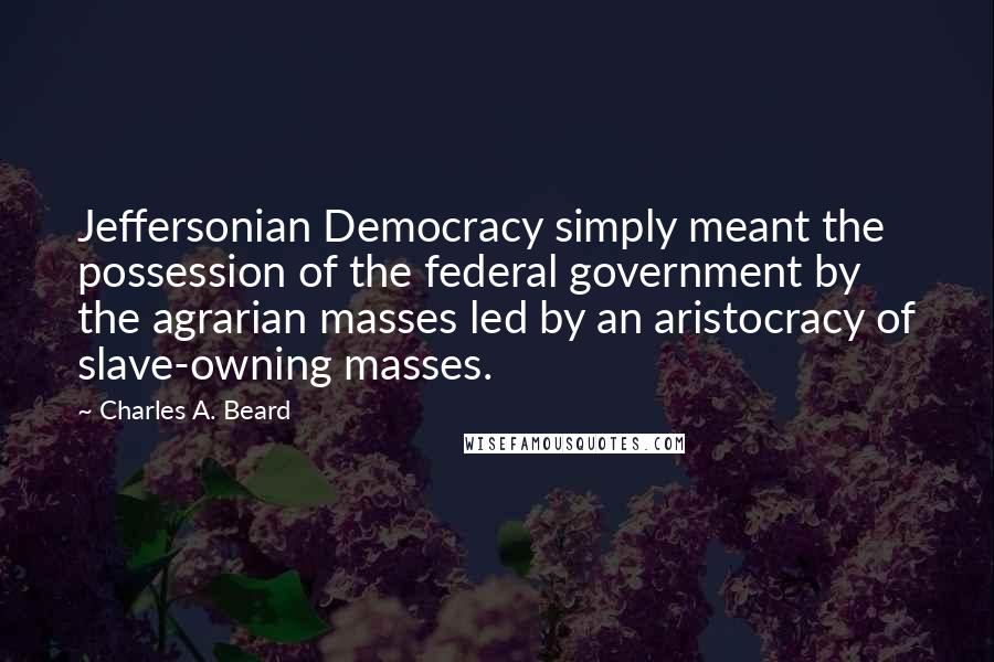 Charles A. Beard Quotes: Jeffersonian Democracy simply meant the possession of the federal government by the agrarian masses led by an aristocracy of slave-owning masses.