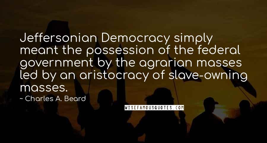 Charles A. Beard Quotes: Jeffersonian Democracy simply meant the possession of the federal government by the agrarian masses led by an aristocracy of slave-owning masses.