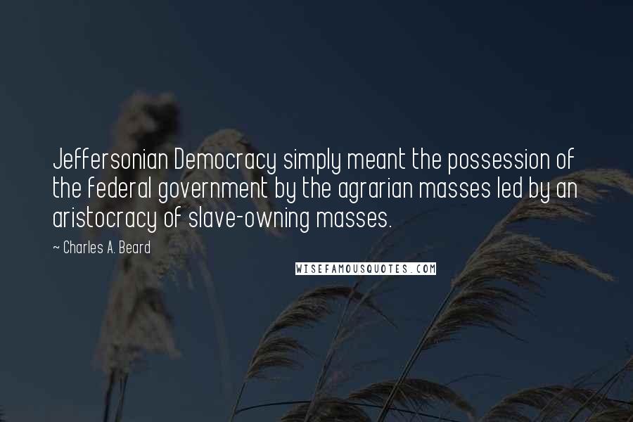 Charles A. Beard Quotes: Jeffersonian Democracy simply meant the possession of the federal government by the agrarian masses led by an aristocracy of slave-owning masses.