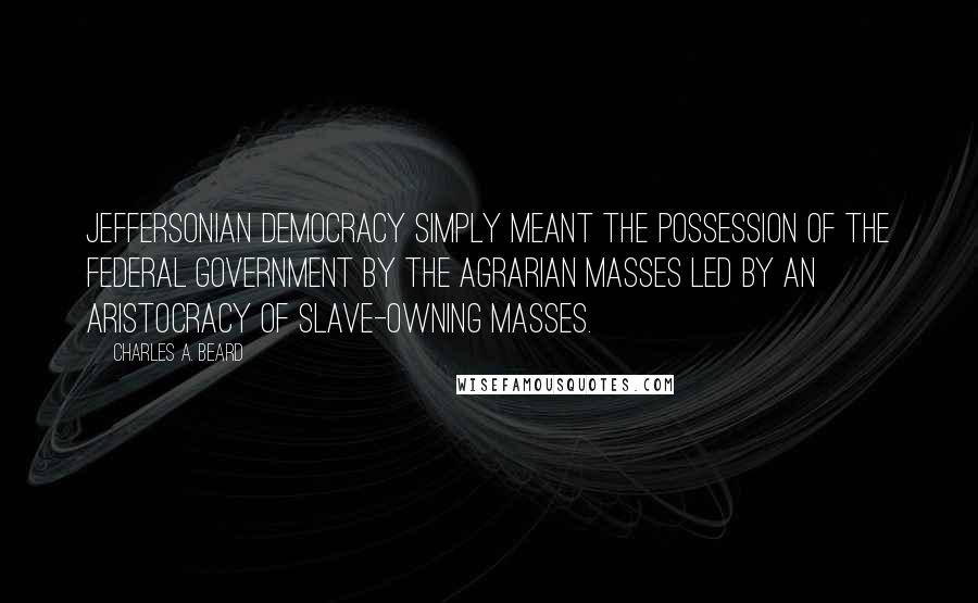 Charles A. Beard Quotes: Jeffersonian Democracy simply meant the possession of the federal government by the agrarian masses led by an aristocracy of slave-owning masses.