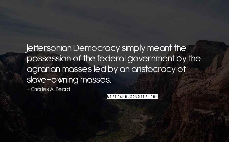 Charles A. Beard Quotes: Jeffersonian Democracy simply meant the possession of the federal government by the agrarian masses led by an aristocracy of slave-owning masses.