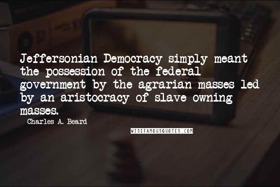 Charles A. Beard Quotes: Jeffersonian Democracy simply meant the possession of the federal government by the agrarian masses led by an aristocracy of slave-owning masses.