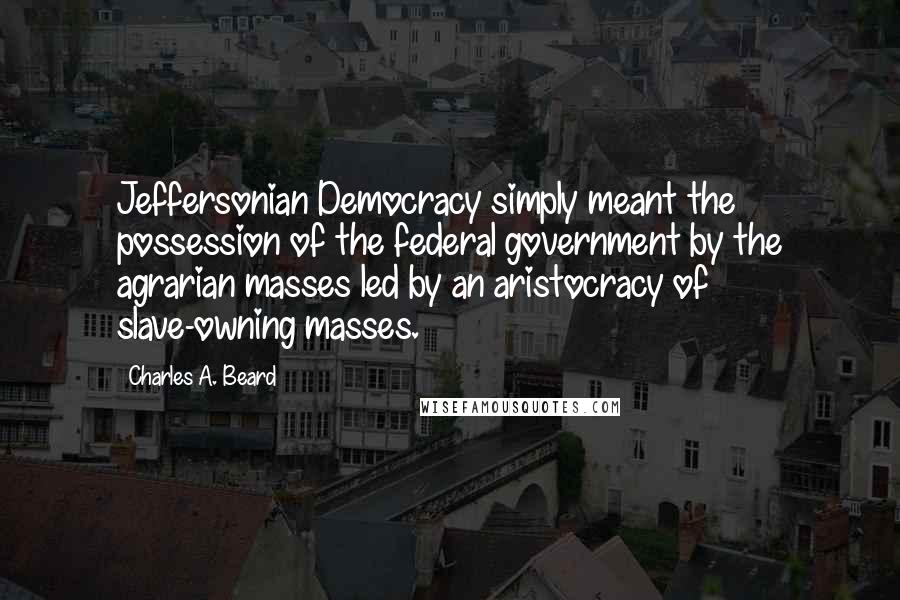 Charles A. Beard Quotes: Jeffersonian Democracy simply meant the possession of the federal government by the agrarian masses led by an aristocracy of slave-owning masses.