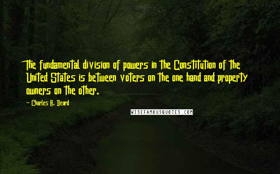 Charles A. Beard Quotes: The fundamental division of powers in the Constitution of the United States is between voters on the one hand and property owners on the other.