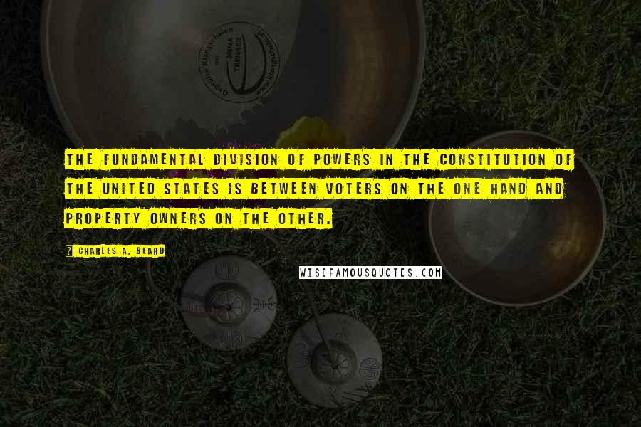 Charles A. Beard Quotes: The fundamental division of powers in the Constitution of the United States is between voters on the one hand and property owners on the other.