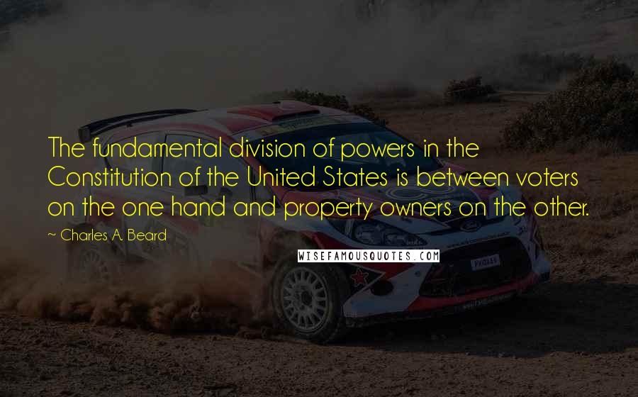 Charles A. Beard Quotes: The fundamental division of powers in the Constitution of the United States is between voters on the one hand and property owners on the other.