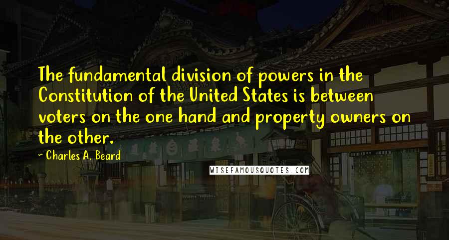 Charles A. Beard Quotes: The fundamental division of powers in the Constitution of the United States is between voters on the one hand and property owners on the other.