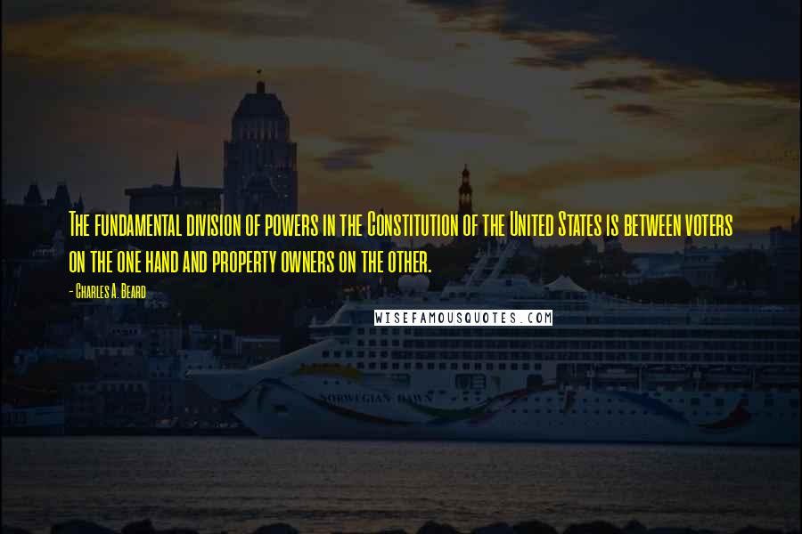 Charles A. Beard Quotes: The fundamental division of powers in the Constitution of the United States is between voters on the one hand and property owners on the other.