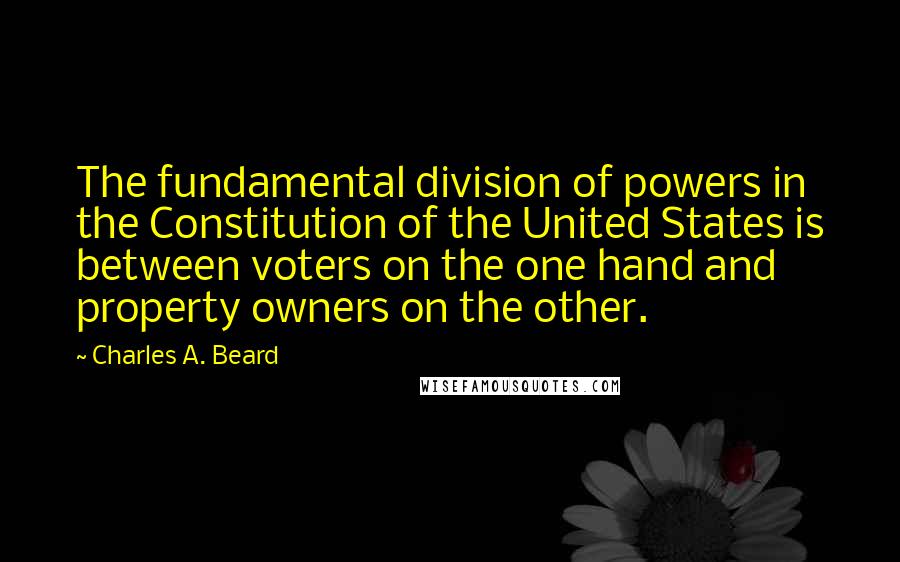 Charles A. Beard Quotes: The fundamental division of powers in the Constitution of the United States is between voters on the one hand and property owners on the other.