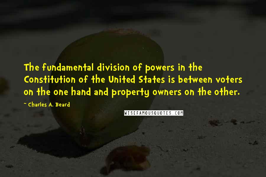 Charles A. Beard Quotes: The fundamental division of powers in the Constitution of the United States is between voters on the one hand and property owners on the other.