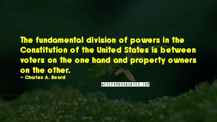 Charles A. Beard Quotes: The fundamental division of powers in the Constitution of the United States is between voters on the one hand and property owners on the other.