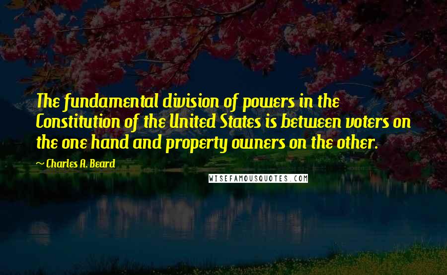 Charles A. Beard Quotes: The fundamental division of powers in the Constitution of the United States is between voters on the one hand and property owners on the other.