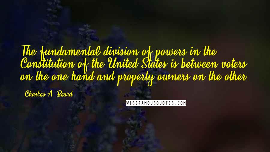 Charles A. Beard Quotes: The fundamental division of powers in the Constitution of the United States is between voters on the one hand and property owners on the other.