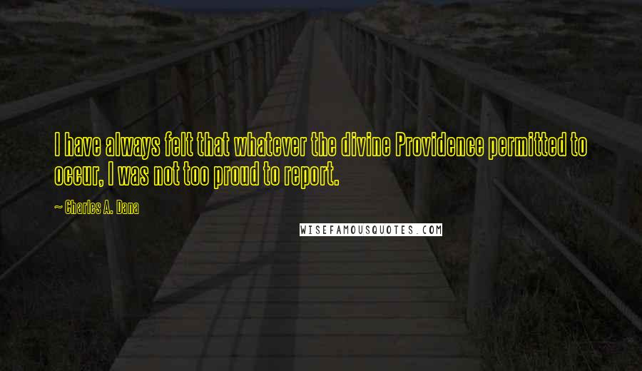 Charles A. Dana Quotes: I have always felt that whatever the divine Providence permitted to occur, I was not too proud to report.