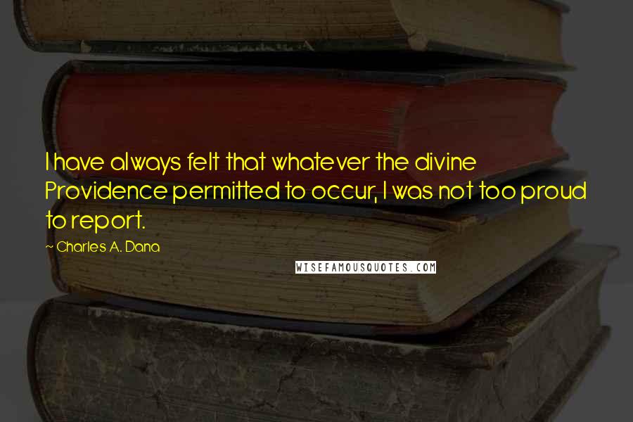 Charles A. Dana Quotes: I have always felt that whatever the divine Providence permitted to occur, I was not too proud to report.