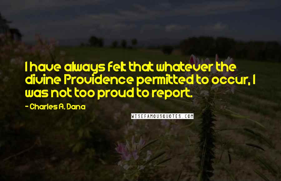 Charles A. Dana Quotes: I have always felt that whatever the divine Providence permitted to occur, I was not too proud to report.