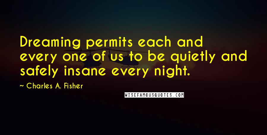 Charles A. Fisher Quotes: Dreaming permits each and every one of us to be quietly and safely insane every night.