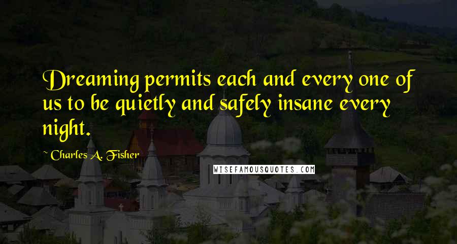 Charles A. Fisher Quotes: Dreaming permits each and every one of us to be quietly and safely insane every night.