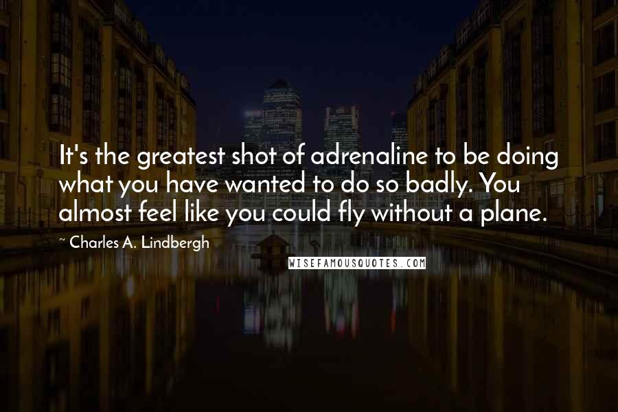 Charles A. Lindbergh Quotes: It's the greatest shot of adrenaline to be doing what you have wanted to do so badly. You almost feel like you could fly without a plane.