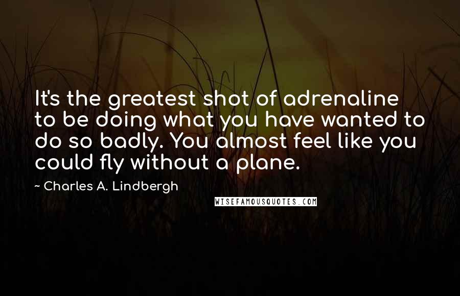 Charles A. Lindbergh Quotes: It's the greatest shot of adrenaline to be doing what you have wanted to do so badly. You almost feel like you could fly without a plane.