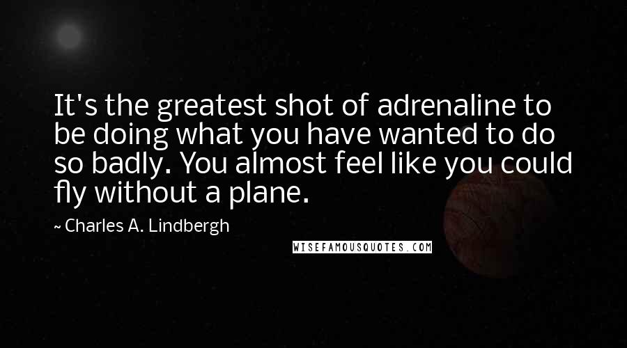 Charles A. Lindbergh Quotes: It's the greatest shot of adrenaline to be doing what you have wanted to do so badly. You almost feel like you could fly without a plane.