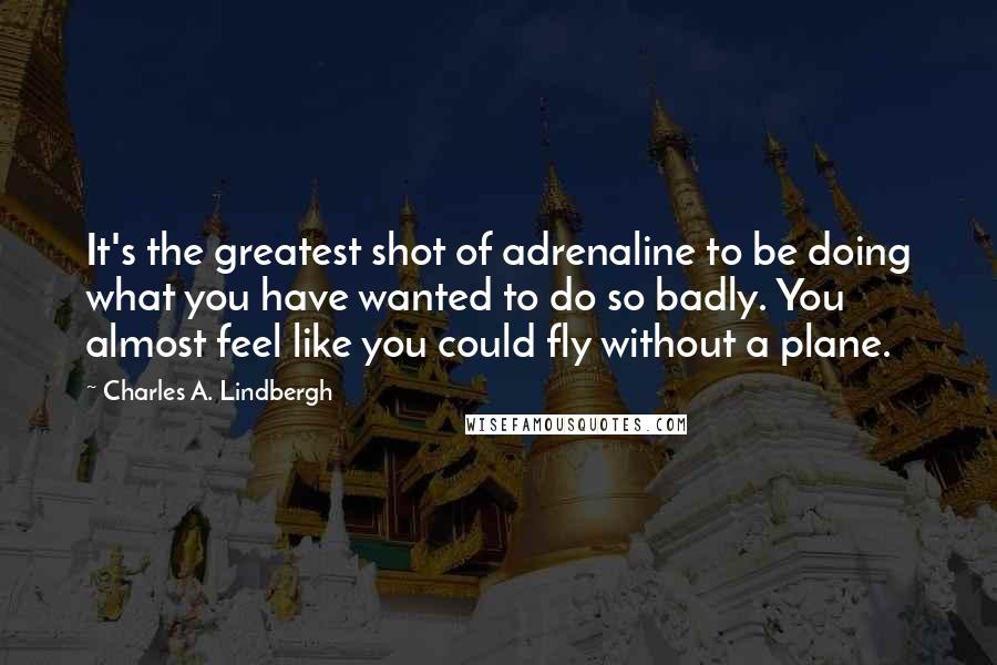 Charles A. Lindbergh Quotes: It's the greatest shot of adrenaline to be doing what you have wanted to do so badly. You almost feel like you could fly without a plane.