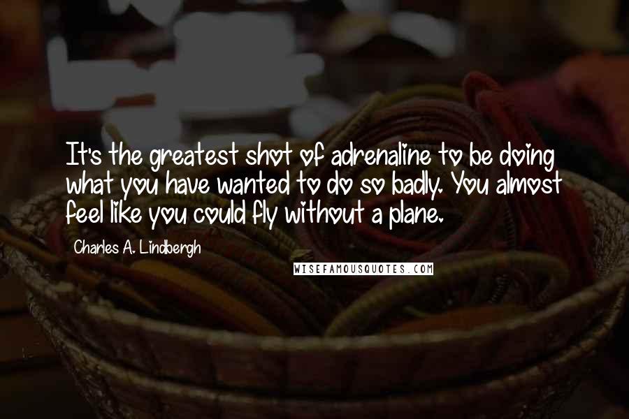 Charles A. Lindbergh Quotes: It's the greatest shot of adrenaline to be doing what you have wanted to do so badly. You almost feel like you could fly without a plane.