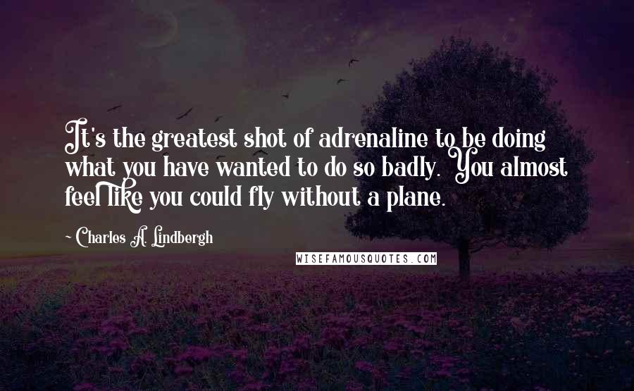 Charles A. Lindbergh Quotes: It's the greatest shot of adrenaline to be doing what you have wanted to do so badly. You almost feel like you could fly without a plane.