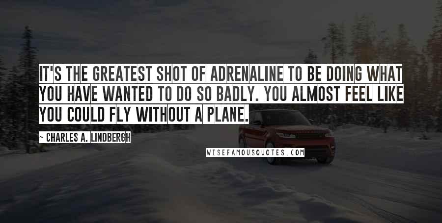 Charles A. Lindbergh Quotes: It's the greatest shot of adrenaline to be doing what you have wanted to do so badly. You almost feel like you could fly without a plane.