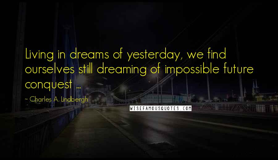 Charles A. Lindbergh Quotes: Living in dreams of yesterday, we find ourselves still dreaming of impossible future conquest ...