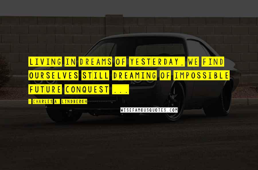 Charles A. Lindbergh Quotes: Living in dreams of yesterday, we find ourselves still dreaming of impossible future conquest ...