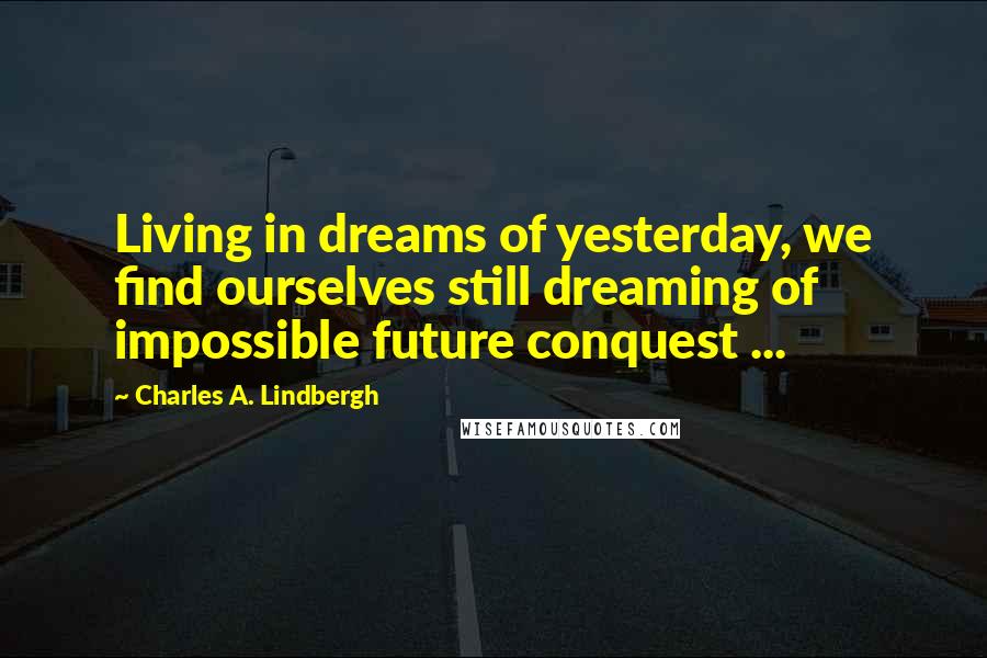 Charles A. Lindbergh Quotes: Living in dreams of yesterday, we find ourselves still dreaming of impossible future conquest ...