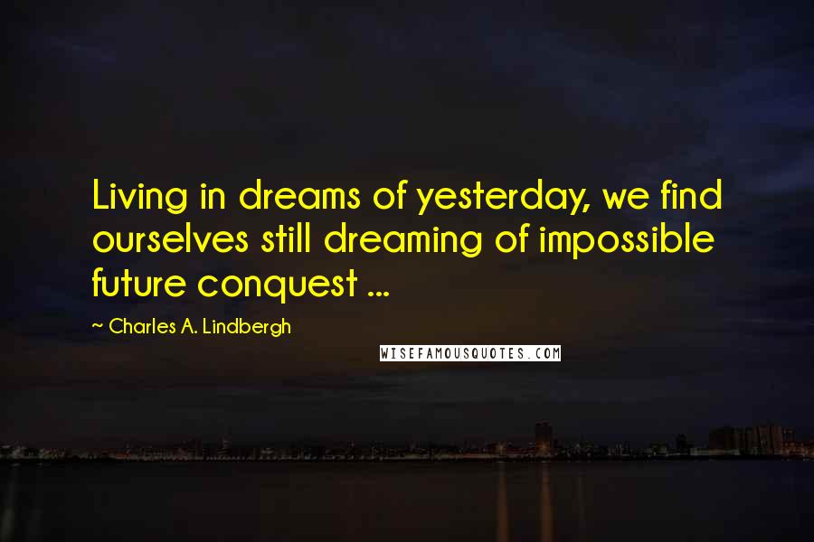 Charles A. Lindbergh Quotes: Living in dreams of yesterday, we find ourselves still dreaming of impossible future conquest ...