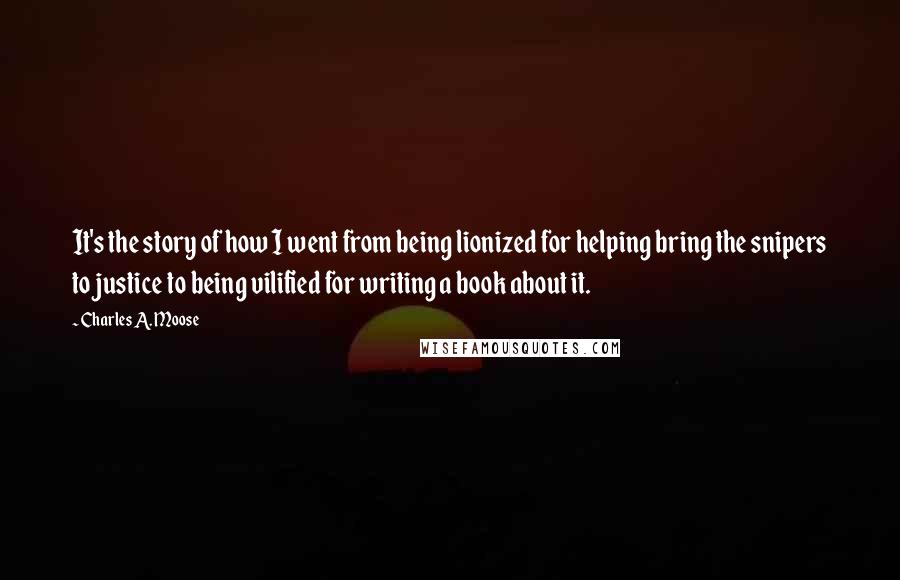 Charles A. Moose Quotes: It's the story of how I went from being lionized for helping bring the snipers to justice to being vilified for writing a book about it.