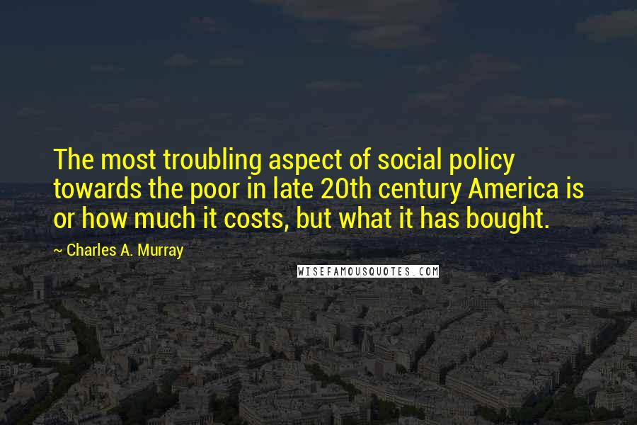 Charles A. Murray Quotes: The most troubling aspect of social policy towards the poor in late 20th century America is or how much it costs, but what it has bought.