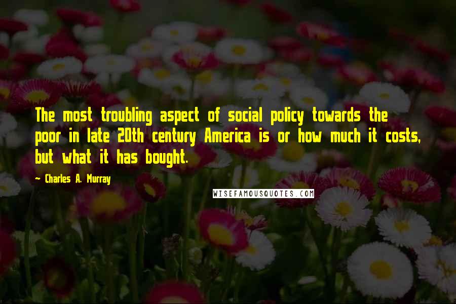 Charles A. Murray Quotes: The most troubling aspect of social policy towards the poor in late 20th century America is or how much it costs, but what it has bought.