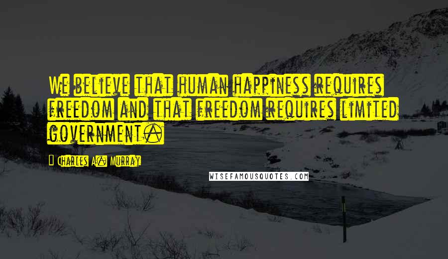 Charles A. Murray Quotes: We believe that human happiness requires freedom and that freedom requires limited government.