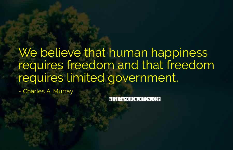 Charles A. Murray Quotes: We believe that human happiness requires freedom and that freedom requires limited government.