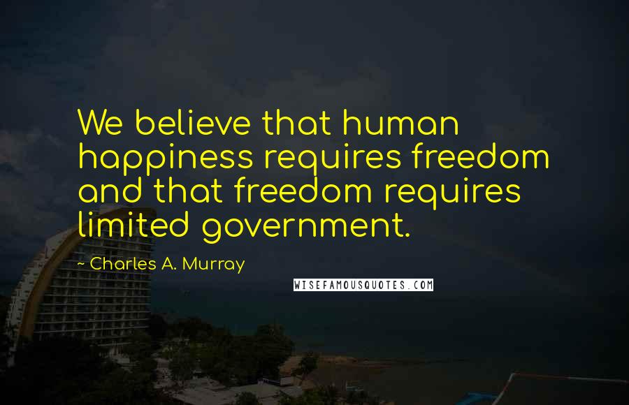 Charles A. Murray Quotes: We believe that human happiness requires freedom and that freedom requires limited government.