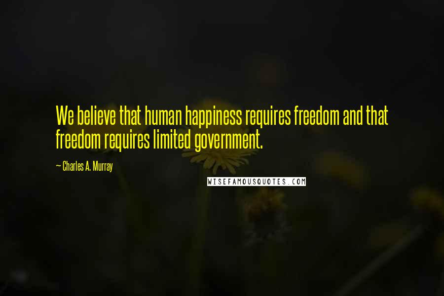 Charles A. Murray Quotes: We believe that human happiness requires freedom and that freedom requires limited government.