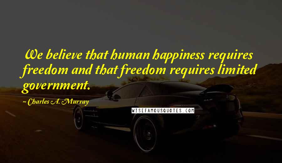 Charles A. Murray Quotes: We believe that human happiness requires freedom and that freedom requires limited government.