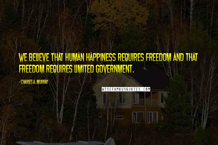 Charles A. Murray Quotes: We believe that human happiness requires freedom and that freedom requires limited government.