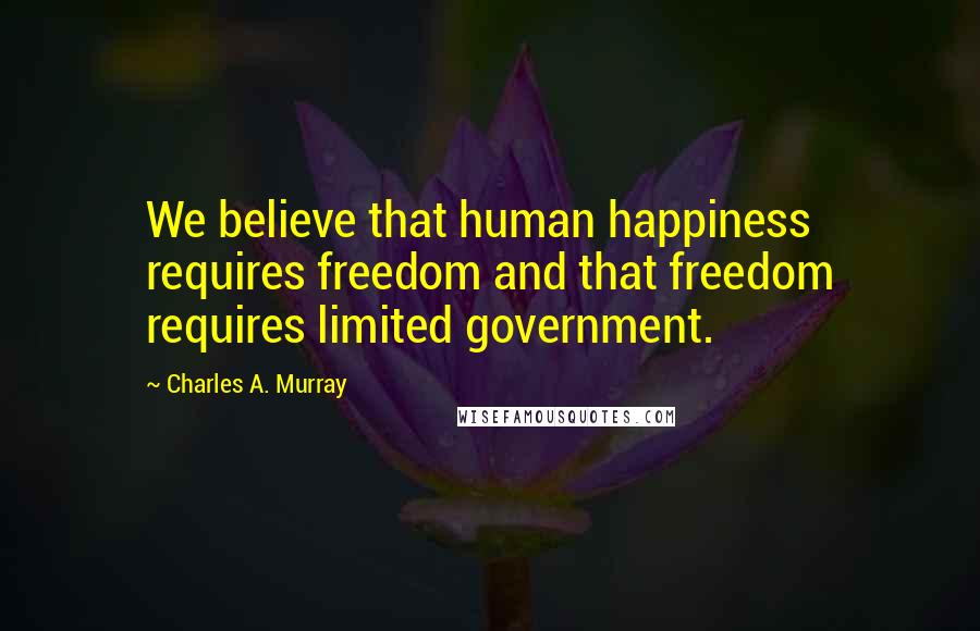 Charles A. Murray Quotes: We believe that human happiness requires freedom and that freedom requires limited government.