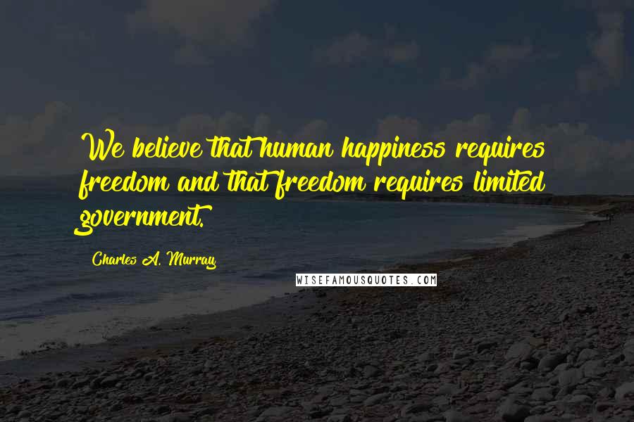 Charles A. Murray Quotes: We believe that human happiness requires freedom and that freedom requires limited government.